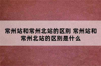 常州站和常州北站的区别 常州站和常州北站的区别是什么